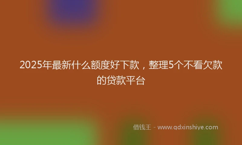 2025年最新什么额度好下款，整理5个不看欠款的贷款平台