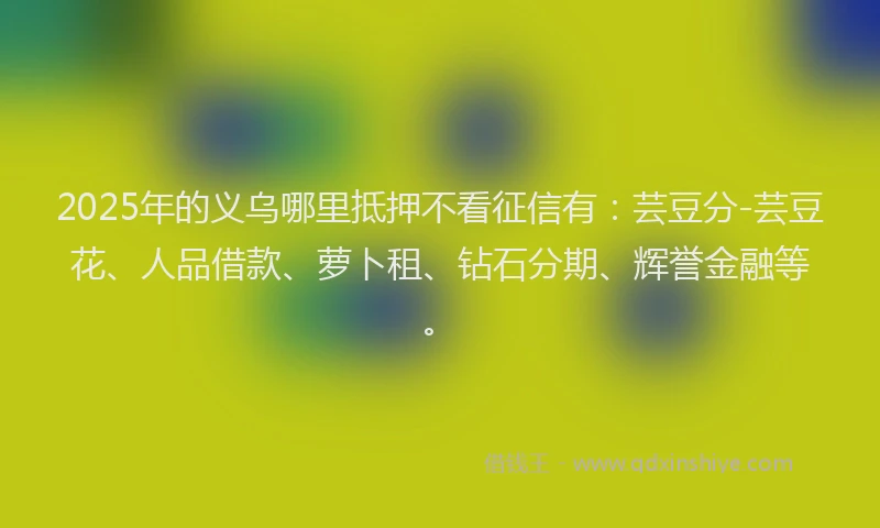 2025年的义乌哪里抵押不看征信有：芸豆分-芸豆花、人品借款、萝卜租、钻石分期、辉誉金融等。