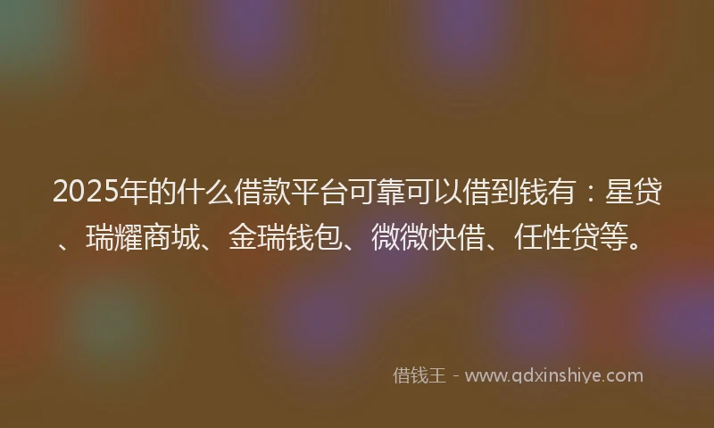 2025年的什么借款平台可靠可以借到钱有：星贷、瑞耀商城、金瑞钱包、微微快借、任性贷等。