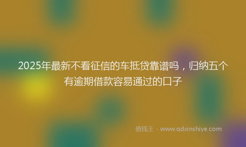 2025年最新不看征信的车抵贷靠谱吗，归纳五个有逾期借款容易通过的口子