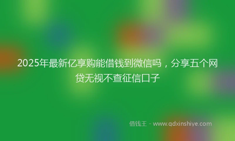 2025年最新亿享购能借钱到微信吗，分享五个网贷无视不查征信口子