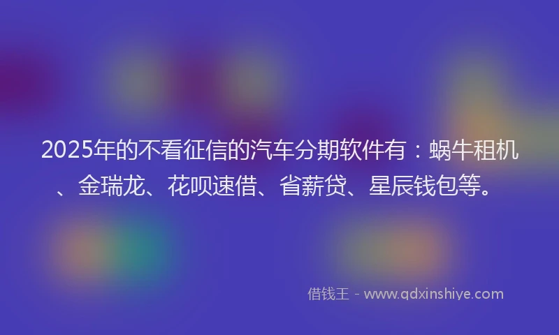 2025年的不看征信的汽车分期软件有：蜗牛租机、金瑞龙、花呗速借、省薪贷、星辰钱包等。