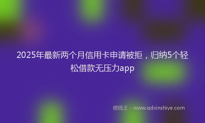 2025年最新两个月信用卡申请被拒，归纳5个轻松借款无压力app