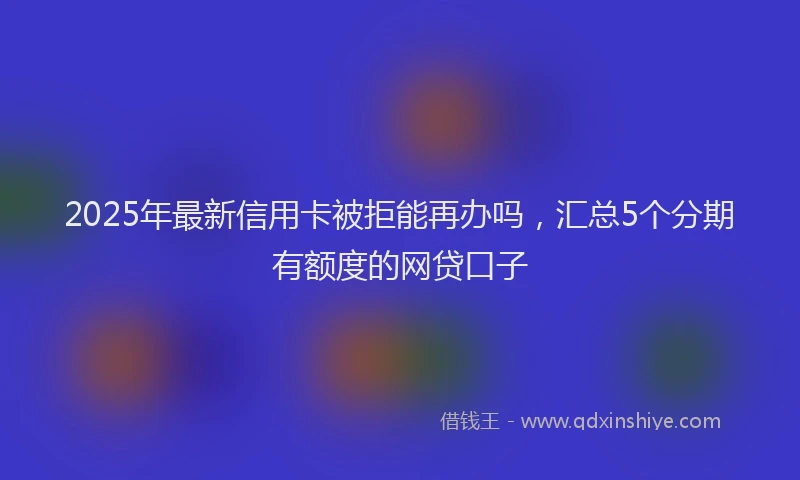 2025年最新信用卡被拒能再办吗，汇总5个分期有额度的网贷口子
