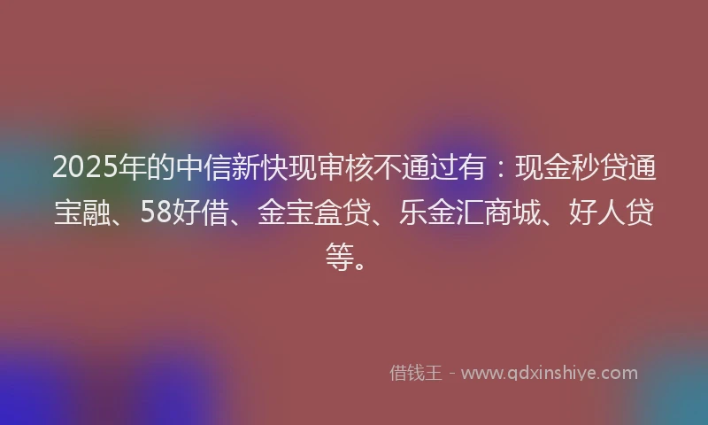 2025年的中信新快现审核不通过有：现金秒贷通宝融、58好借、金宝盒贷、乐金汇商城、好人贷等。