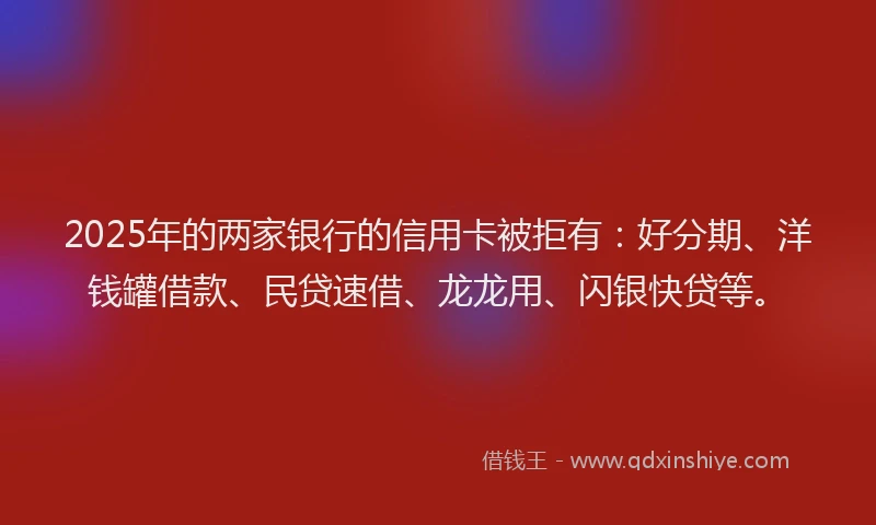 2025年的两家银行的信用卡被拒有：好分期、洋钱罐借款、民贷速借、龙龙用、闪银快贷等。