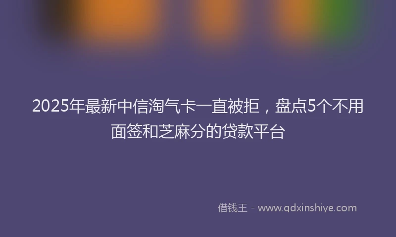 2025年最新中信淘气卡一直被拒，盘点5个不用面签和芝麻分的贷款平台
