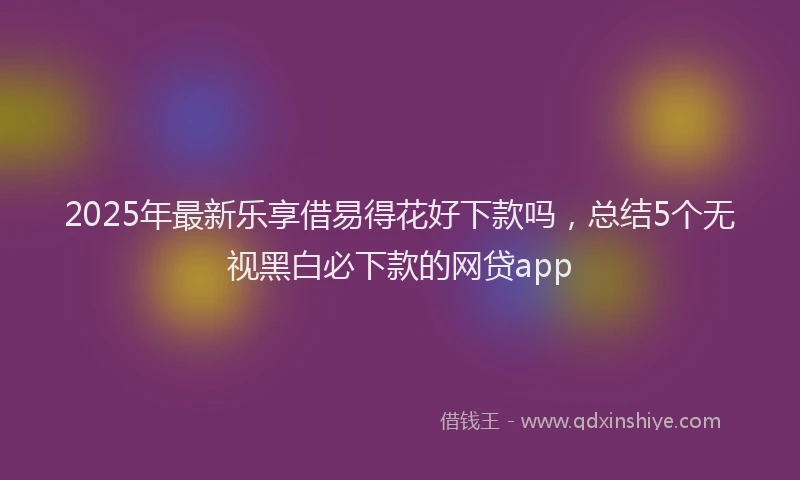 2025年最新乐享借易得花好下款吗，总结5个无视黑白必下款的网贷app