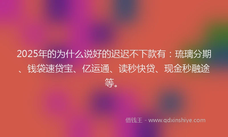 2025年的为什么说好的迟迟不下款有：琉璃分期、钱袋速贷宝、亿运通、读秒快贷、现金秒融途等。