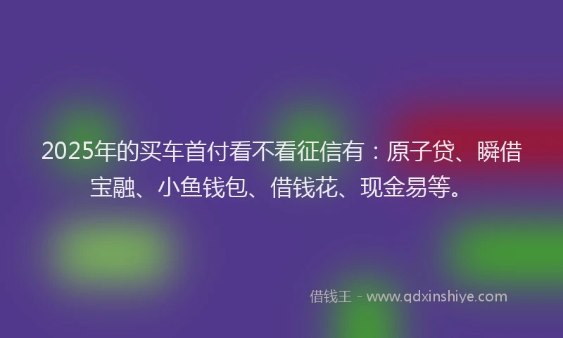 2025年的买车首付看不看征信有：原子贷、瞬借宝融、小鱼钱包、借钱花、现金易等。