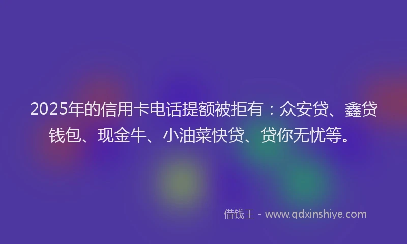2025年的信用卡电话提额被拒有：众安贷、鑫贷钱包、现金牛、小油菜快贷、贷你无忧等。