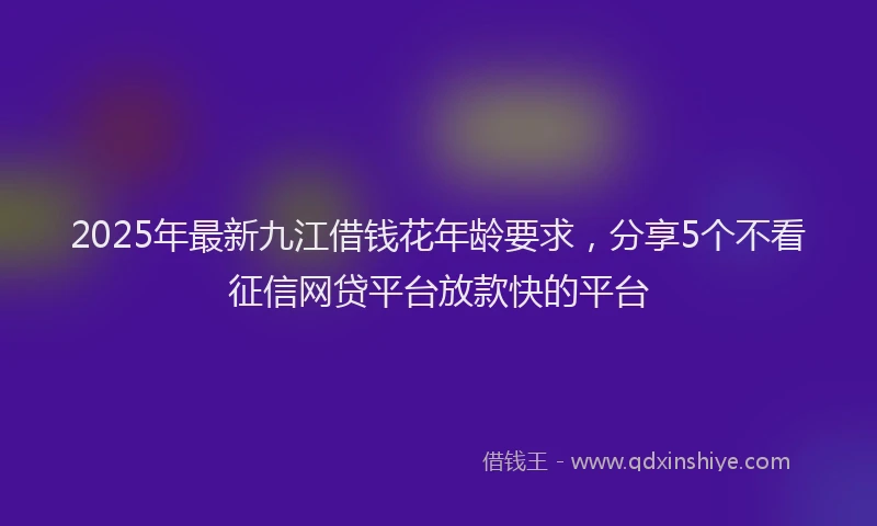 2025年最新九江借钱花年龄要求，分享5个不看征信网贷平台放款快的平台