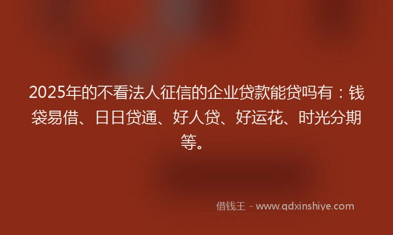 2025年的不看法人征信的企业贷款能贷吗有：钱袋易借、日日贷通、好人贷、好运花、时光分期等。