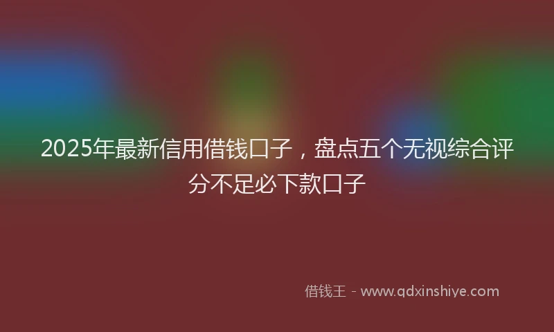 2025年最新信用借钱口子，盘点五个无视综合评分不足必下款口子