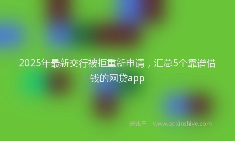 2025年最新交行被拒重新申请，汇总5个靠谱借钱的网贷app