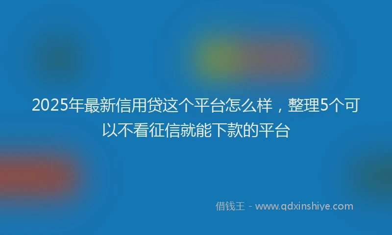 2025年最新信用贷这个平台怎么样，整理5个可以不看征信就能下款的平台