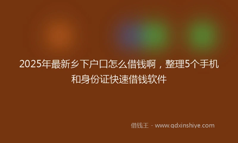 2025年最新乡下户口怎么借钱啊，整理5个手机和身份证快速借钱软件