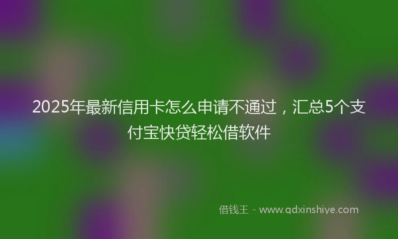 2025年最新信用卡怎么申请不通过，汇总5个支付宝快贷轻松借软件