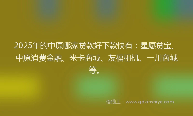 2025年的中原哪家贷款好下款快有：星愿贷宝、中原消费金融、米卡商城、友福租机、一川商城等。