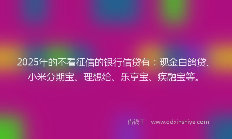 2025年的不看征信的银行信贷有：现金白鸽贷、小米分期宝、理想给、乐享宝、疾融宝等。
