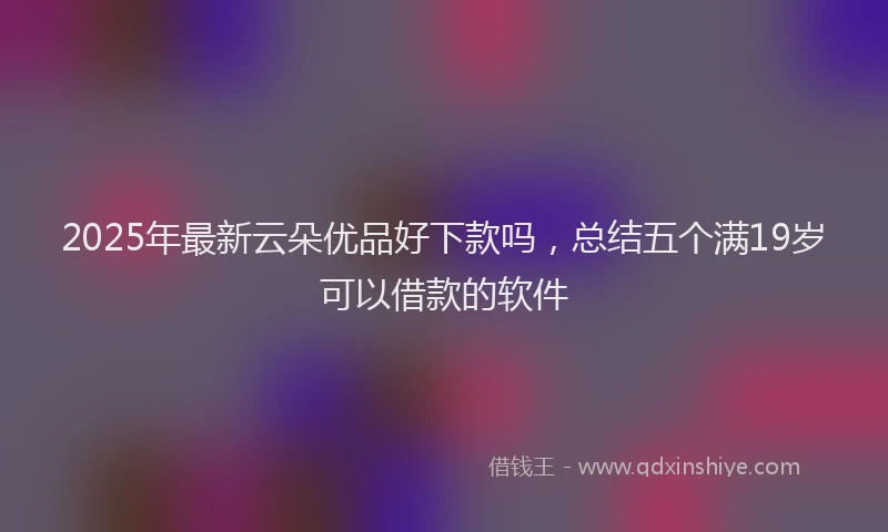 2025年最新云朵优品好下款吗，总结五个满19岁可以借款的软件