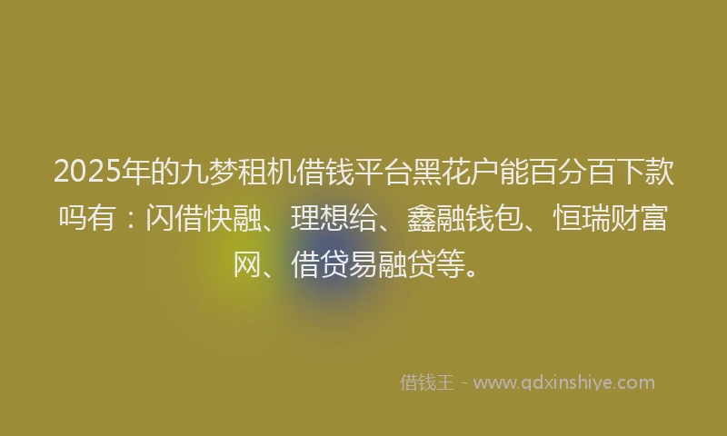 2025年的九梦租机借钱平台黑花户能百分百下款吗有：闪借快融、理想给、鑫融钱包、恒瑞财富网、借贷易融贷等。