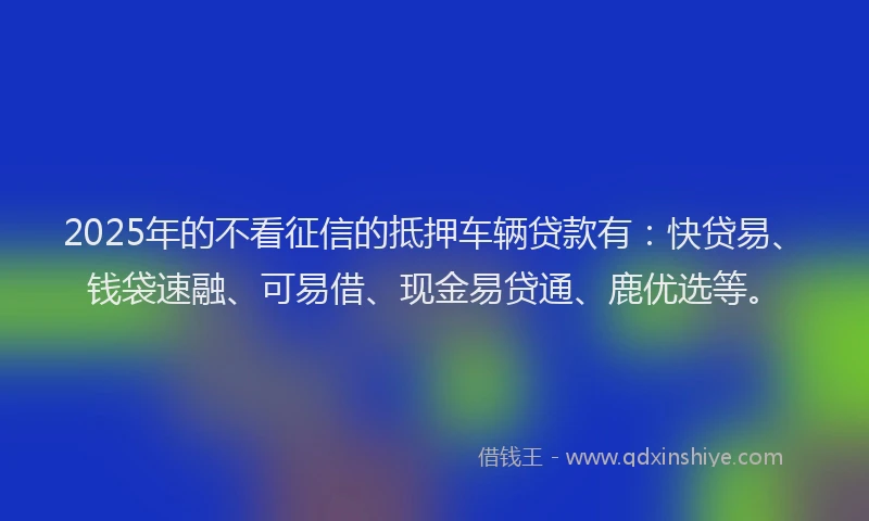 2025年的不看征信的抵押车辆贷款有：快贷易、钱袋速融、可易借、现金易贷通、鹿优选等。