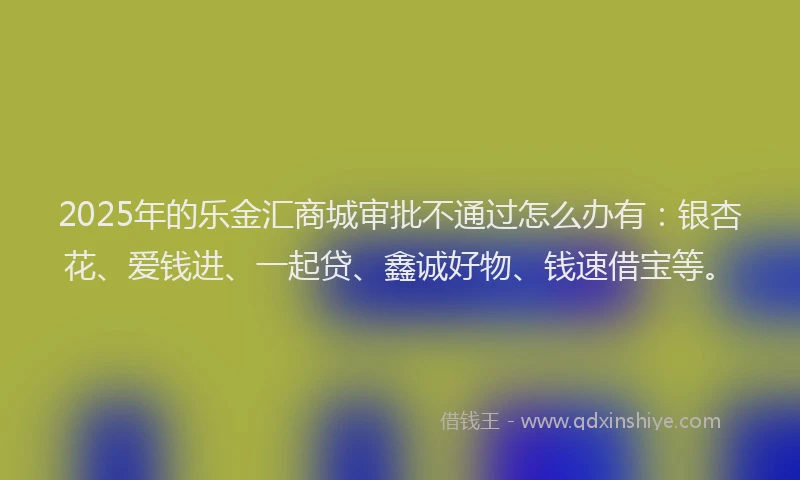 2025年的乐金汇商城审批不通过怎么办有：银杏花、爱钱进、一起贷、鑫诚好物、钱速借宝等。