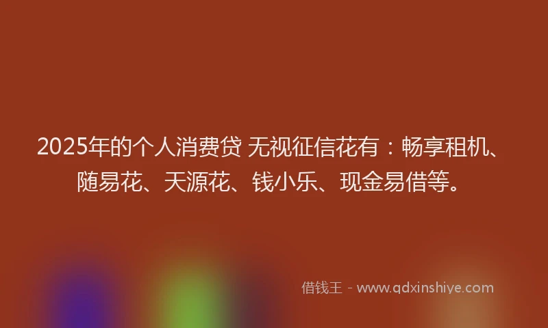2025年的个人消费贷 无视征信花有：畅享租机、随易花、天源花、钱小乐、现金易借等。