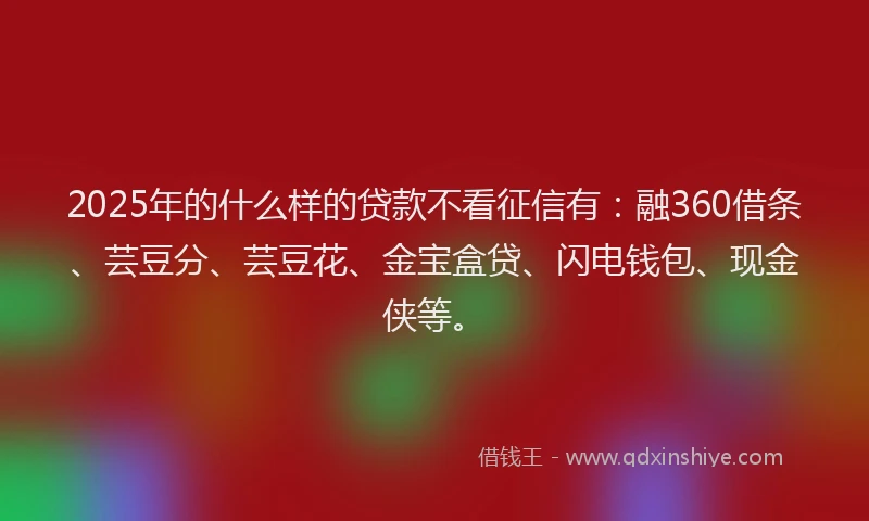 2025年的什么样的贷款不看征信有：融360借条、芸豆分、芸豆花、金宝盒贷、闪电钱包、现金侠等。