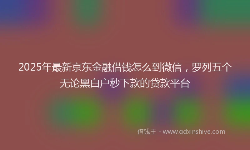 2025年最新京东金融借钱怎么到微信，罗列五个无论黑白户秒下款的贷款平台
