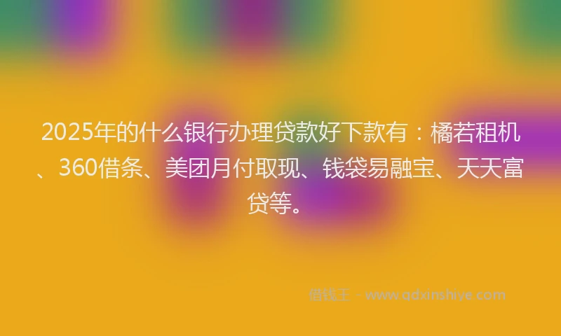 2025年的什么银行办理贷款好下款有：橘若租机、360借条、美团月付取现、钱袋易融宝、天天富贷等。