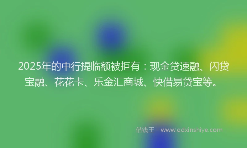2025年的中行提临额被拒有：现金贷速融、闪贷宝融、花花卡、乐金汇商城、快借易贷宝等。