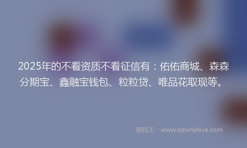 2025年的不看资质不看征信有：佑佑商城、森森分期宝、鑫融宝钱包、粒粒贷、唯品花取现等。