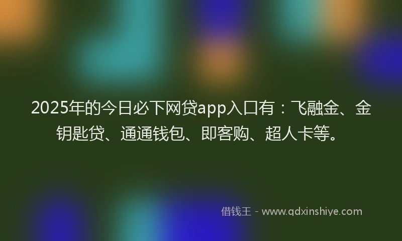 2025年的今日必下网贷app入口有：飞融金、金钥匙贷、通通钱包、即客购、超人卡等。