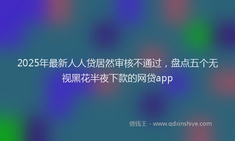 2025年最新人人贷居然审核不通过，盘点五个无视黑花半夜下款的网贷app