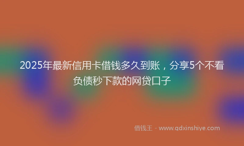 2025年最新信用卡借钱多久到账，分享5个不看负债秒下款的网贷口子