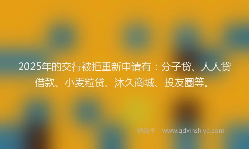 2025年的交行被拒重新申请有：分子贷、人人贷借款、小麦粒贷、沐久商城、投友圈等。