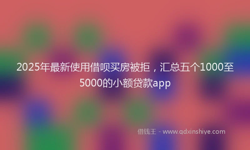 2025年最新使用借呗买房被拒，汇总五个1000至5000的小额贷款app