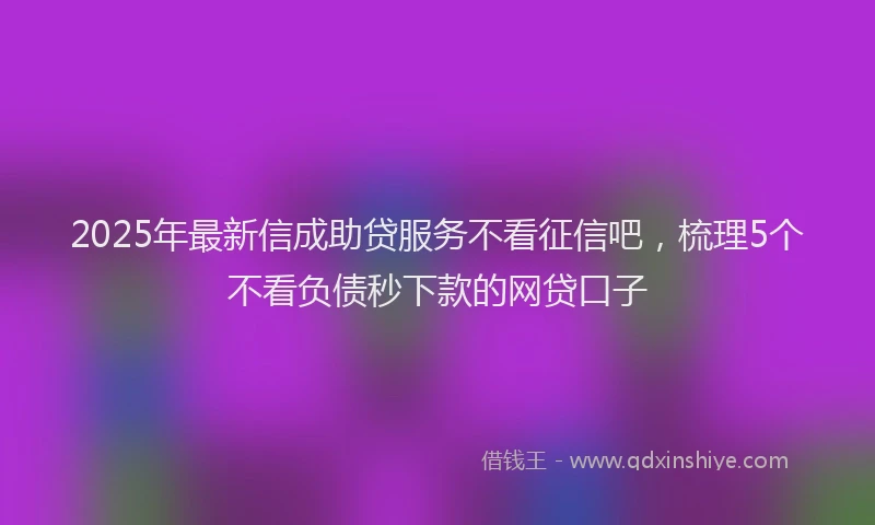 2025年最新信成助贷服务不看征信吧，梳理5个不看负债秒下款的网贷口子