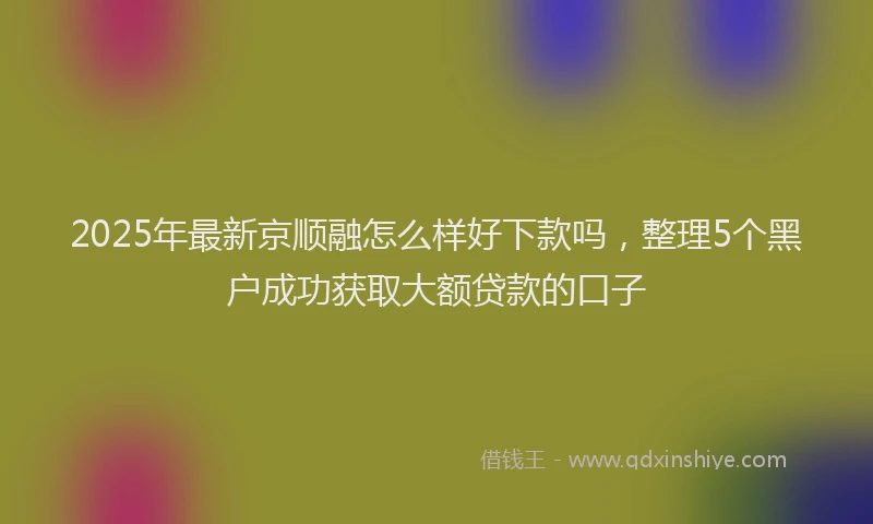 2025年最新京顺融怎么样好下款吗，整理5个黑户成功获取大额贷款的口子
