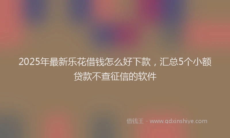 2025年最新乐花借钱怎么好下款，汇总5个小额贷款不查征信的软件
