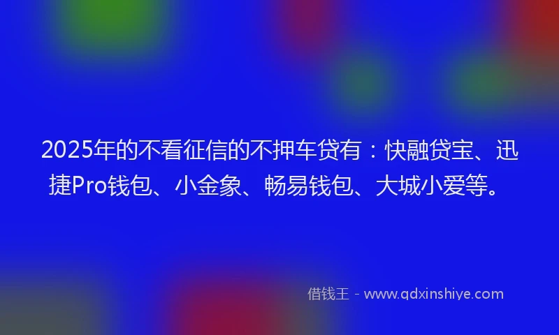 2025年的不看征信的不押车贷有：快融贷宝、迅捷Pro钱包、小金象、畅易钱包、大城小爱等。