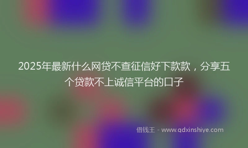 2025年最新什么网贷不查征信好下款款，分享五个贷款不上诚信平台的口子