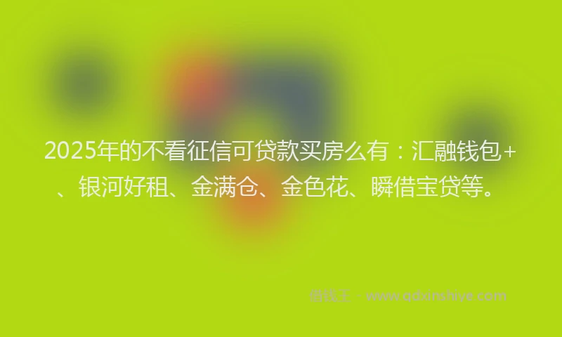2025年的不看征信可贷款买房么有：汇融钱包+、银河好租、金满仓、金色花、瞬借宝贷等。