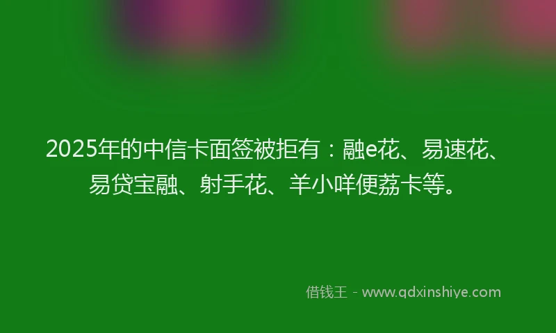 2025年的中信卡面签被拒有：融e花、易速花、易贷宝融、射手花、羊小咩便荔卡等。