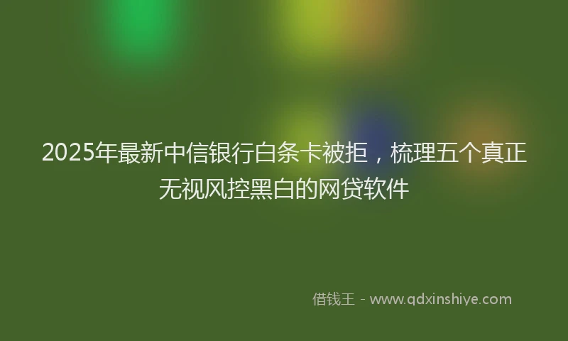 2025年最新中信银行白条卡被拒，梳理五个真正无视风控黑白的网贷软件