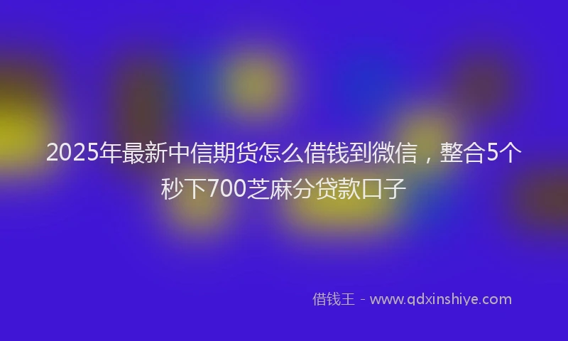 2025年最新中信期货怎么借钱到微信，整合5个秒下700芝麻分贷款口子