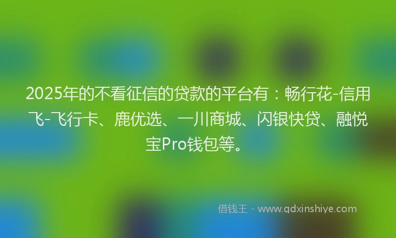 2025年的不看征信的贷款的平台有：畅行花-信用飞-飞行卡、鹿优选、一川商城、闪银快贷、融悦宝Pro钱包等。