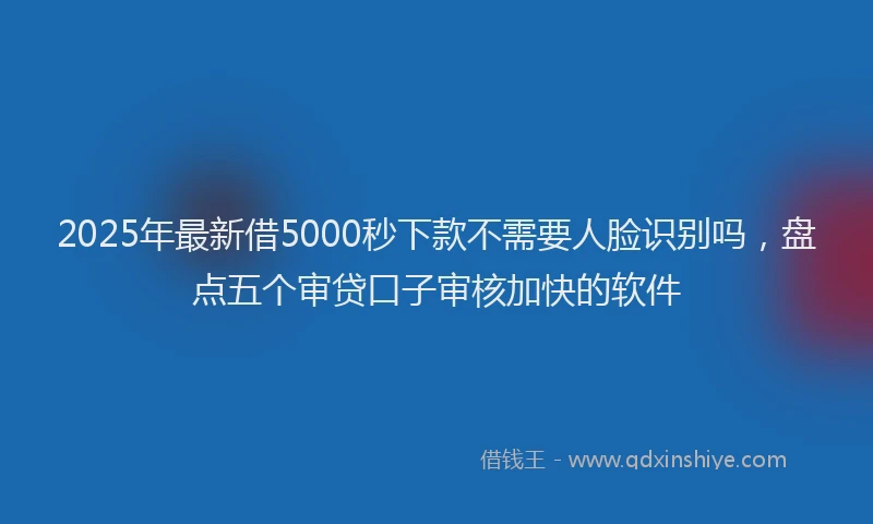 2025年最新借5000秒下款不需要人脸识别吗，盘点五个审贷口子审核加快的软件